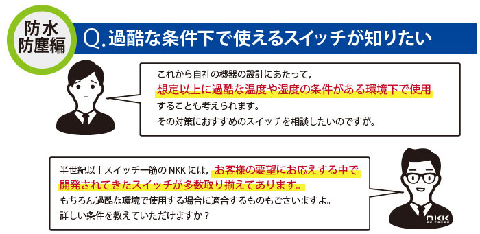 過酷な条件下で使えるスイッチが知りたい。半世紀以上スイッチ一筋のNKKには，お客様の要望にお応えする中で開発されてきたスイッチが多数取り揃えてあります。