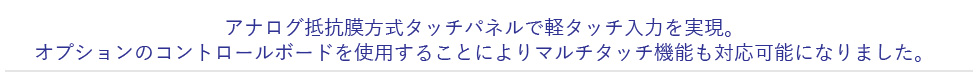 アナログ抵抗膜方式タッチパネルで軽タッチ入力を実現。オプションのコントロールボードを使用することによりマルチタッチ機能も対応可能になりました。